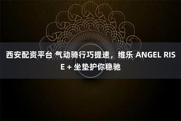 西安配资平台 气动骑行巧提速，维乐 ANGEL RISE + 坐垫护你稳驰