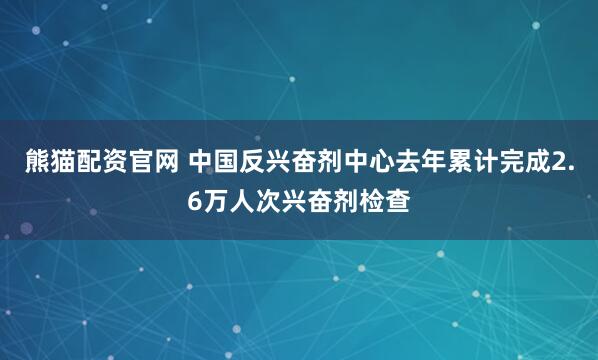 熊猫配资官网 中国反兴奋剂中心去年累计完成2.6万人次兴奋剂检查