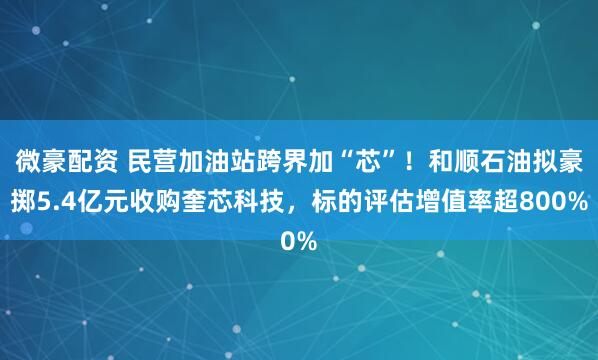微豪配资 民营加油站跨界加“芯”！和顺石油拟豪掷5.4亿元收购奎芯科技，标的评估增值率超800%