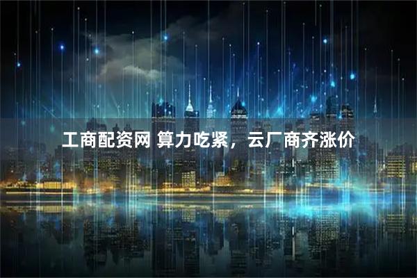 工商配资网 算力吃紧，云厂商齐涨价