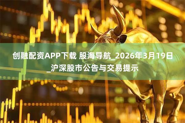 创融配资APP下载 股海导航_2026年3月19日_沪深股市公告与交易提示