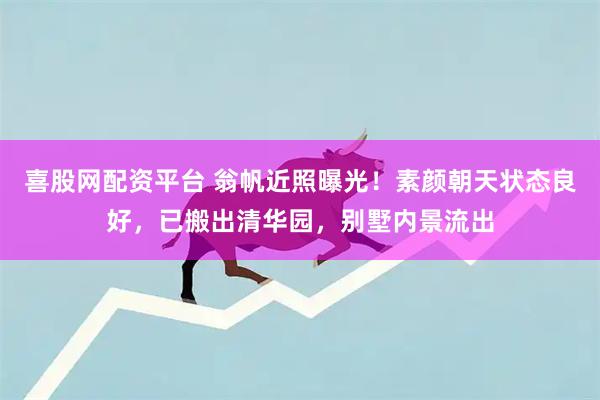 喜股网配资平台 翁帆近照曝光!素颜朝天状态良好,已搬出清华园,别墅内景流出