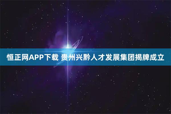 恒正网APP下载 贵州兴黔人才发展集团揭牌成立