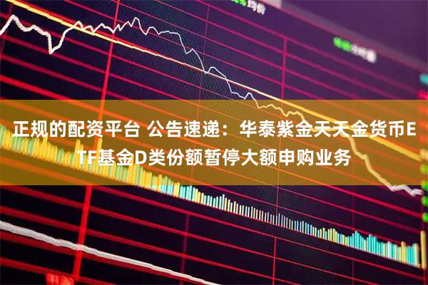 正规的配资平台 公告速递：华泰紫金天天金货币ETF基金D类份额暂停大额申购业务