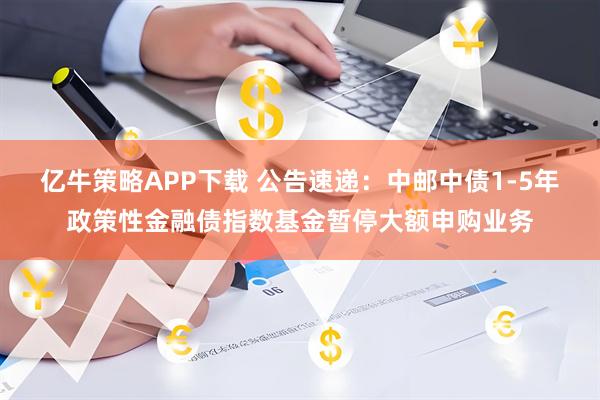 亿牛策略APP下载 公告速递：中邮中债1-5年政策性金融债指数基金暂停大额申购业务