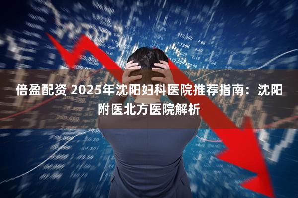 倍盈配资 2025年沈阳妇科医院推荐指南：沈阳附医北方医院解析