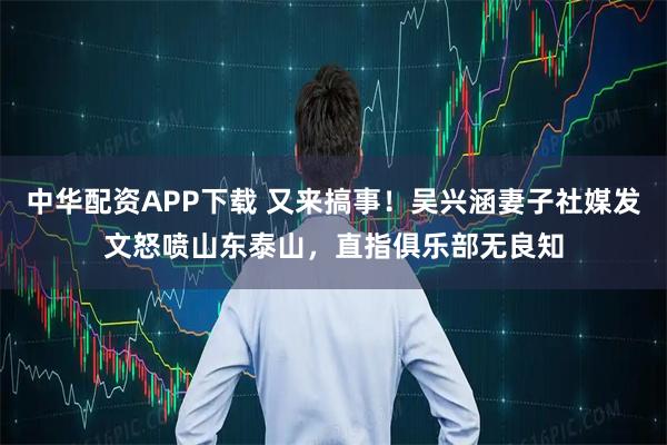 中华配资APP下载 又来搞事！吴兴涵妻子社媒发文怒喷山东泰山，直指俱乐部无良知