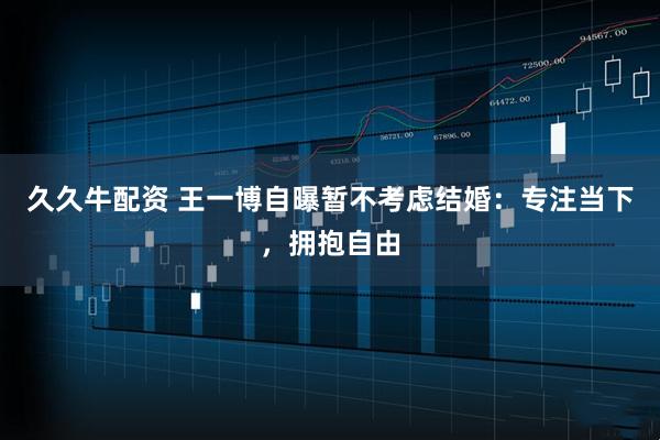 久久牛配资 王一博自曝暂不考虑结婚：专注当下，拥抱自由