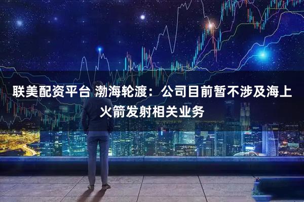 联美配资平台 渤海轮渡：公司目前暂不涉及海上火箭发射相关业务