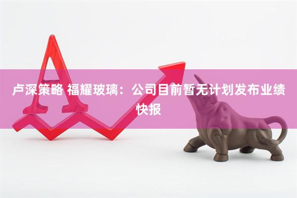 卢深策略 福耀玻璃：公司目前暂无计划发布业绩快报