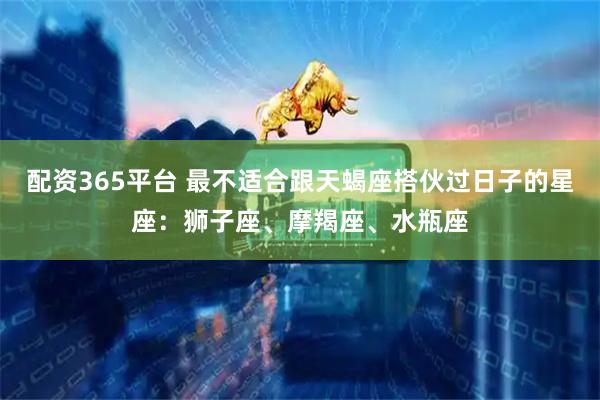 配资365平台 最不适合跟天蝎座搭伙过日子的星座：狮子座、摩羯座、水瓶座