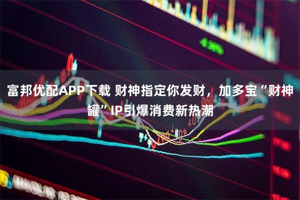 富邦优配APP下载 财神指定你发财，加多宝“财神罐”IP引爆消费新热潮