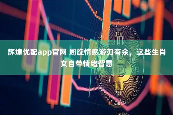 辉煌优配app官网 周旋情感游刃有余，这些生肖女自带情绪智慧