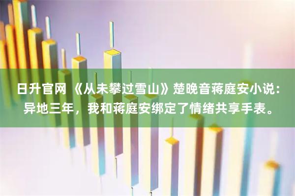 日升官网 《从未攀过雪山》楚晚音蒋庭安小说：异地三年，我和蒋庭安绑定了情绪共享手表。