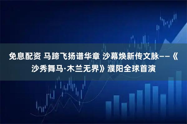 免息配资 马蹄飞扬谱华章 沙幕焕新传文脉——《沙秀舞马·木兰无界》濮阳全球首演