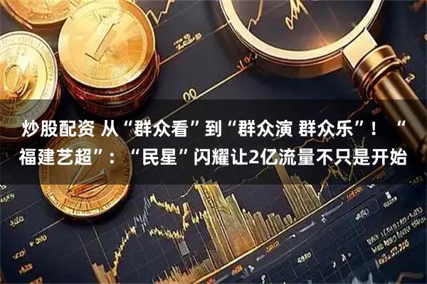 炒股配资 从“群众看”到“群众演 群众乐”！ “福建艺超”：“民星”闪耀让2亿流量不只是开始