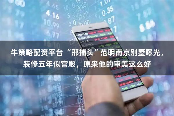 牛策略配资平台 “邢捕头”范明南京别墅曝光，装修五年似宫殿，原来他的审美这么好