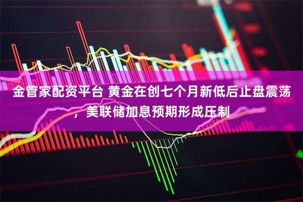 金管家配资平台 黄金在创七个月新低后止盘震荡，美联储加息预期形成压制