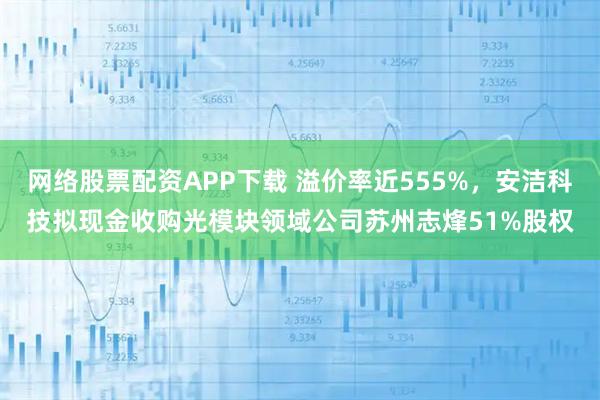 网络股票配资APP下载 溢价率近555%，安洁科技拟现金收购光模块领域公司苏州志烽51%股权