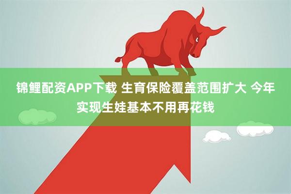 锦鲤配资APP下载 生育保险覆盖范围扩大 今年实现生娃基本不用再花钱