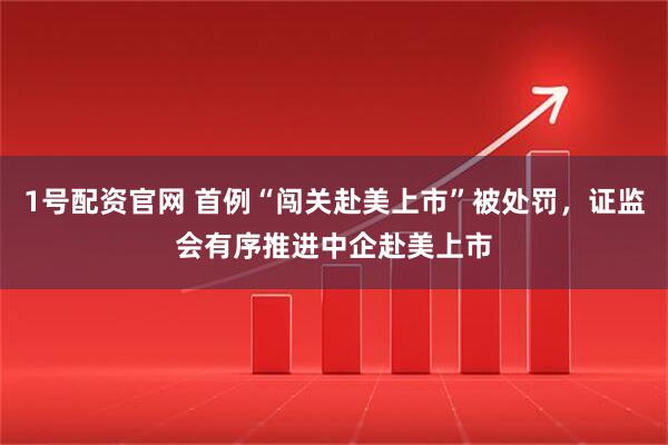 1号配资官网 首例“闯关赴美上市”被处罚，证监会有序推进中企赴美上市