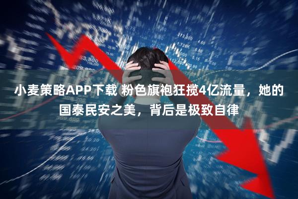 小麦策略APP下载 粉色旗袍狂揽4亿流量，她的国泰民安之美，背后是极致自律