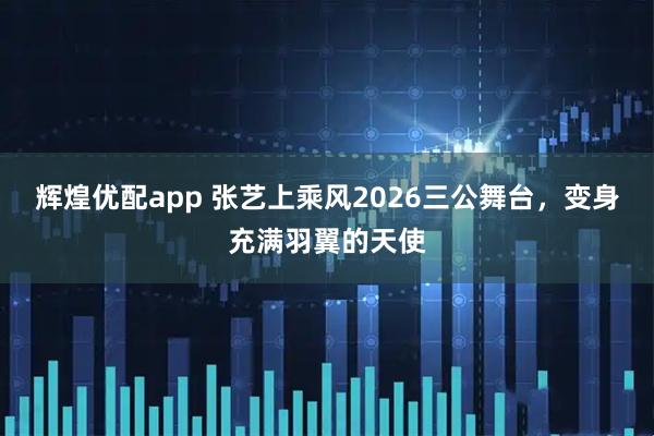 辉煌优配app 张艺上乘风2026三公舞台，变身充满羽翼的天使