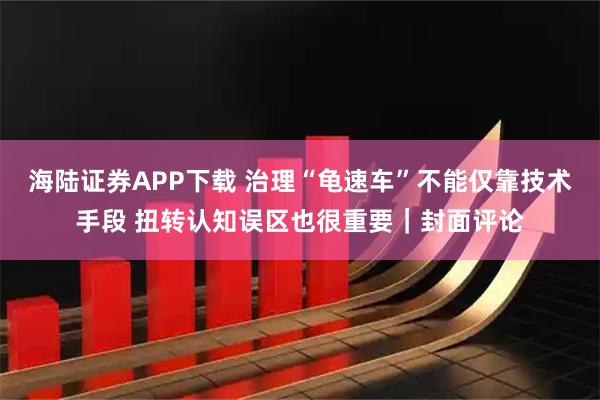 海陆证券APP下载 治理“龟速车”不能仅靠技术手段 扭转认知误区也很重要｜封面评论