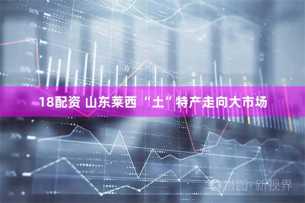 18配资 山东莱西 “土”特产走向大市场